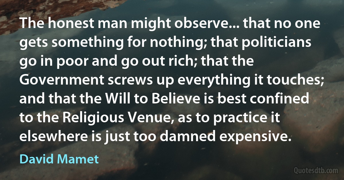 The honest man might observe... that no one gets something for nothing; that politicians go in poor and go out rich; that the Government screws up everything it touches; and that the Will to Believe is best confined to the Religious Venue, as to practice it elsewhere is just too damned expensive. (David Mamet)