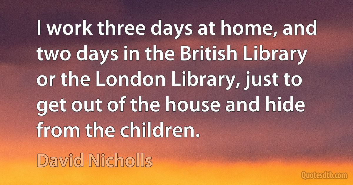 I work three days at home, and two days in the British Library or the London Library, just to get out of the house and hide from the children. (David Nicholls)