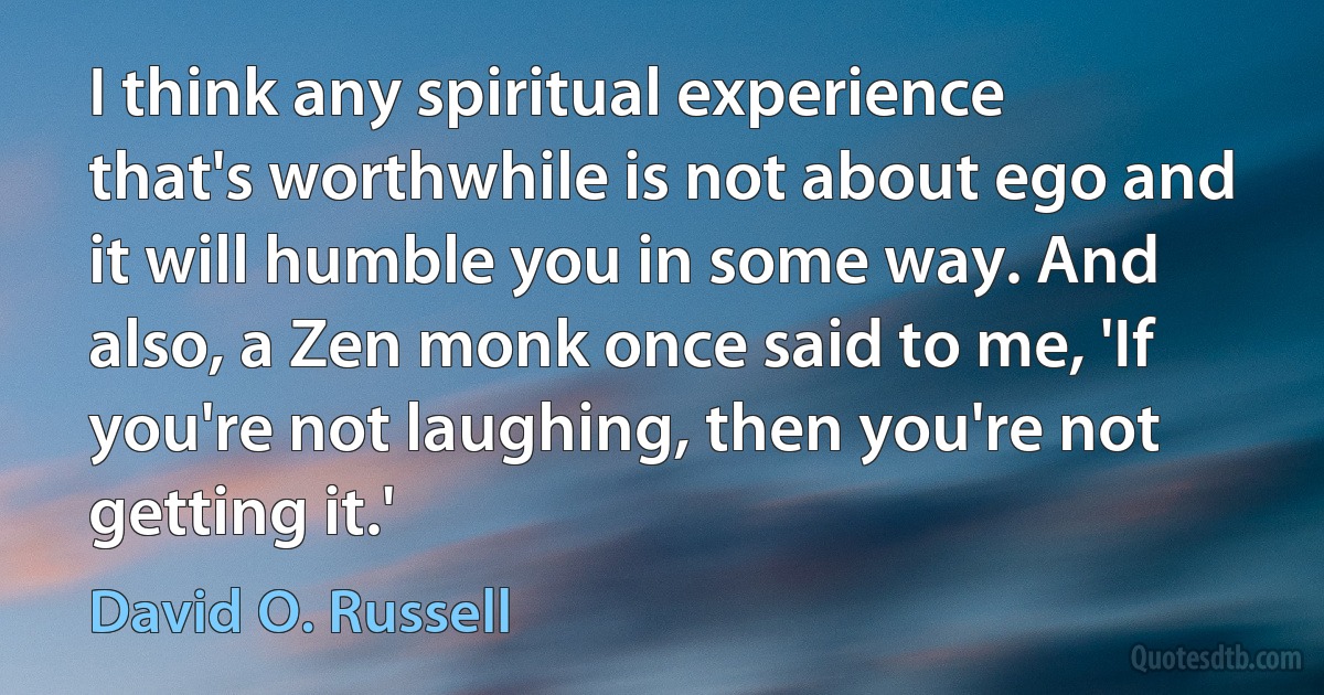 I think any spiritual experience that's worthwhile is not about ego and it will humble you in some way. And also, a Zen monk once said to me, 'If you're not laughing, then you're not getting it.' (David O. Russell)