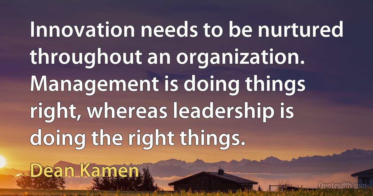 Innovation needs to be nurtured throughout an organization. Management is doing things right, whereas leadership is doing the right things. (Dean Kamen)