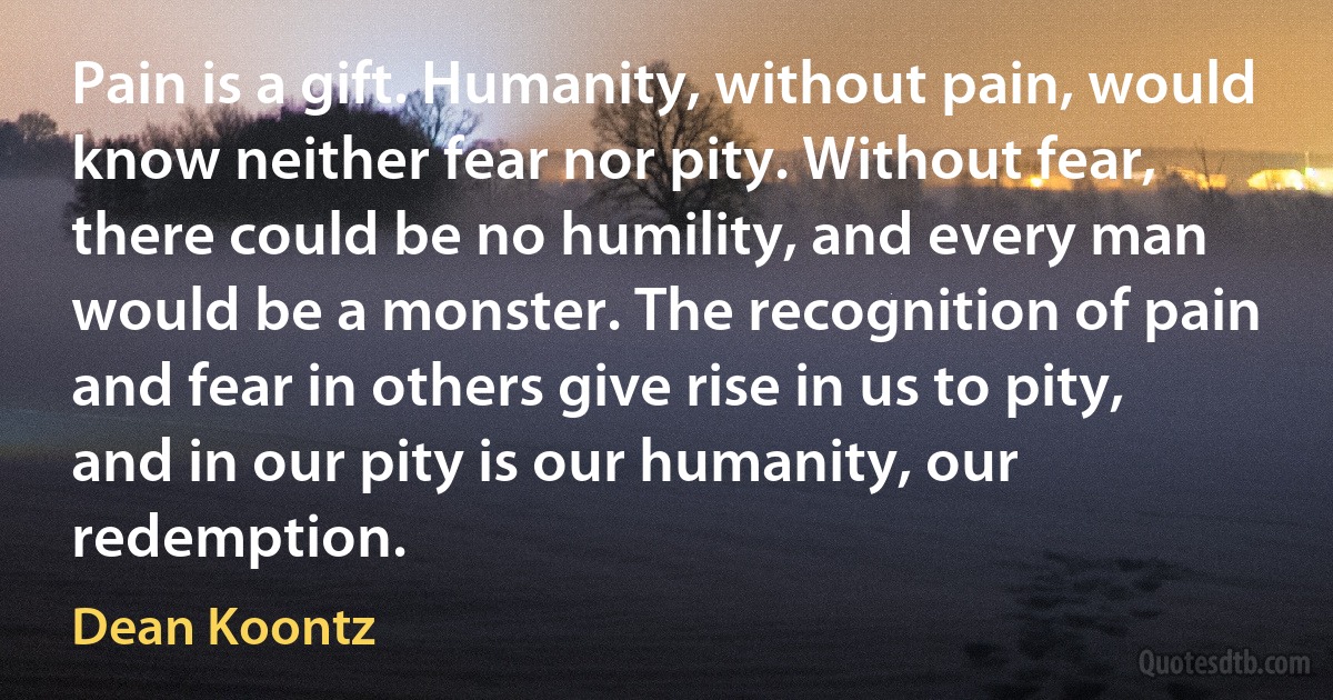 Pain is a gift. Humanity, without pain, would know neither fear nor pity. Without fear, there could be no humility, and every man would be a monster. The recognition of pain and fear in others give rise in us to pity, and in our pity is our humanity, our redemption. (Dean Koontz)