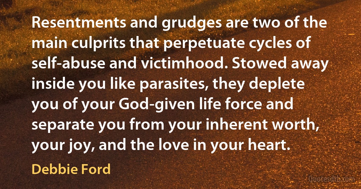 Resentments and grudges are two of the main culprits that perpetuate cycles of self-abuse and victimhood. Stowed away inside you like parasites, they deplete you of your God-given life force and separate you from your inherent worth, your joy, and the love in your heart. (Debbie Ford)