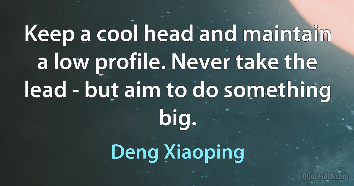 Keep a cool head and maintain a low profile. Never take the lead - but aim to do something big. (Deng Xiaoping)