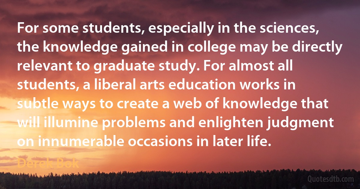 For some students, especially in the sciences, the knowledge gained in college may be directly relevant to graduate study. For almost all students, a liberal arts education works in subtle ways to create a web of knowledge that will illumine problems and enlighten judgment on innumerable occasions in later life. (Derek Bok)