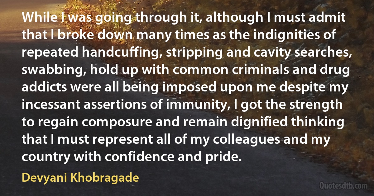 While I was going through it, although I must admit that I broke down many times as the indignities of repeated handcuffing, stripping and cavity searches, swabbing, hold up with common criminals and drug addicts were all being imposed upon me despite my incessant assertions of immunity, I got the strength to regain composure and remain dignified thinking that I must represent all of my colleagues and my country with confidence and pride. (Devyani Khobragade)