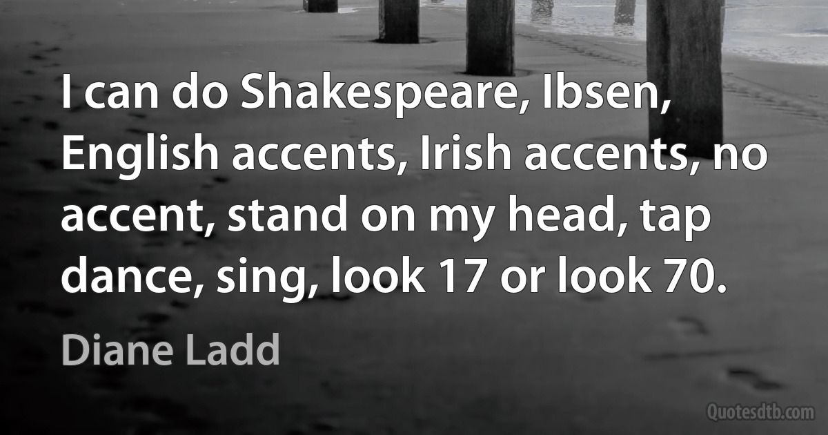 I can do Shakespeare, Ibsen, English accents, Irish accents, no accent, stand on my head, tap dance, sing, look 17 or look 70. (Diane Ladd)