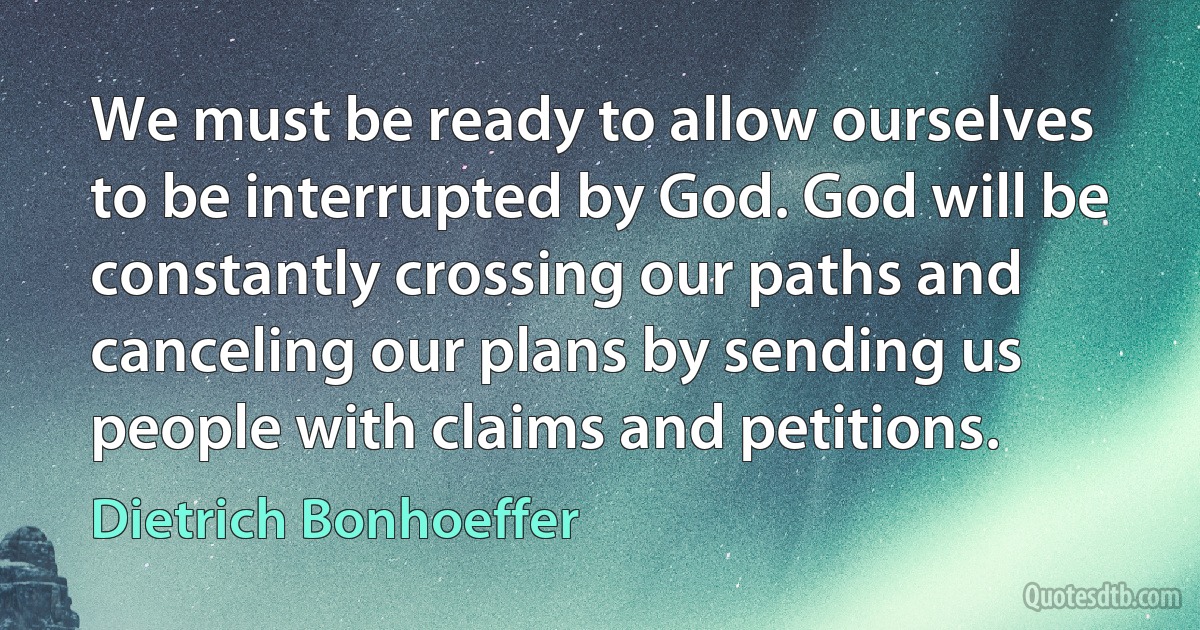 We must be ready to allow ourselves to be interrupted by God. God will be constantly crossing our paths and canceling our plans by sending us people with claims and petitions. (Dietrich Bonhoeffer)