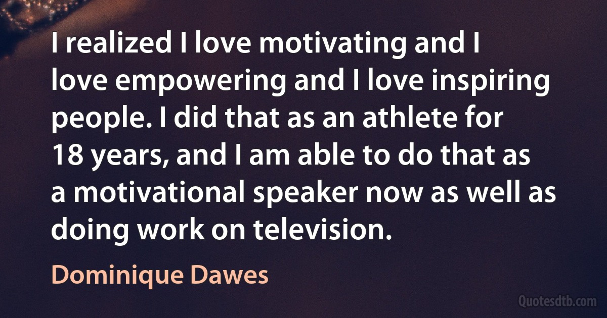 I realized I love motivating and I love empowering and I love inspiring people. I did that as an athlete for 18 years, and I am able to do that as a motivational speaker now as well as doing work on television. (Dominique Dawes)