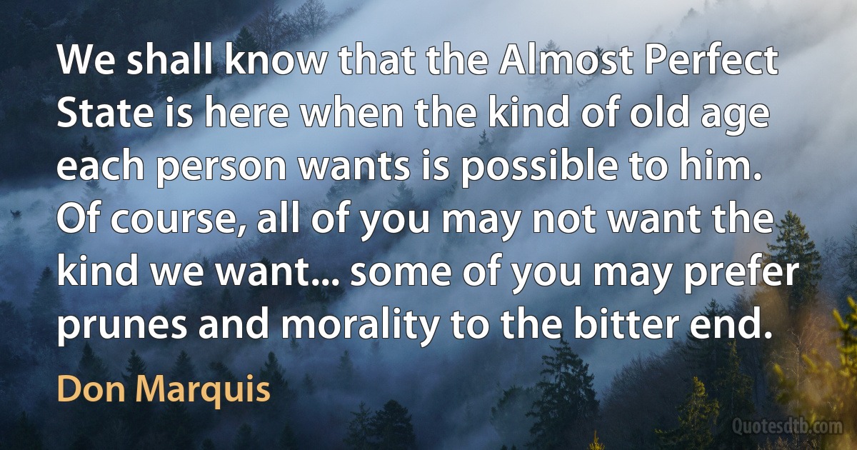 We shall know that the Almost Perfect State is here when the kind of old age each person wants is possible to him. Of course, all of you may not want the kind we want... some of you may prefer prunes and morality to the bitter end. (Don Marquis)