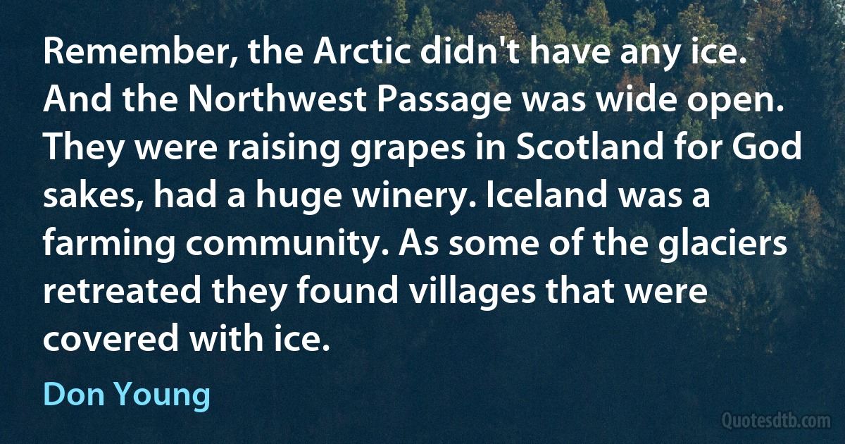 Remember, the Arctic didn't have any ice. And the Northwest Passage was wide open. They were raising grapes in Scotland for God sakes, had a huge winery. Iceland was a farming community. As some of the glaciers retreated they found villages that were covered with ice. (Don Young)