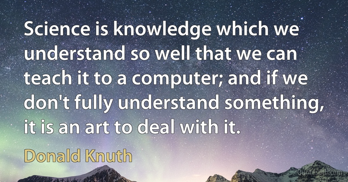 Science is knowledge which we understand so well that we can teach it to a computer; and if we don't fully understand something, it is an art to deal with it. (Donald Knuth)