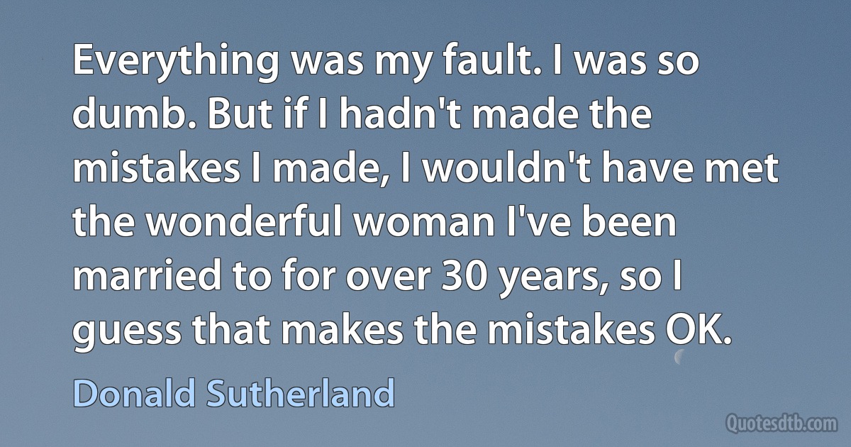 Everything was my fault. I was so dumb. But if I hadn't made the mistakes I made, I wouldn't have met the wonderful woman I've been married to for over 30 years, so I guess that makes the mistakes OK. (Donald Sutherland)