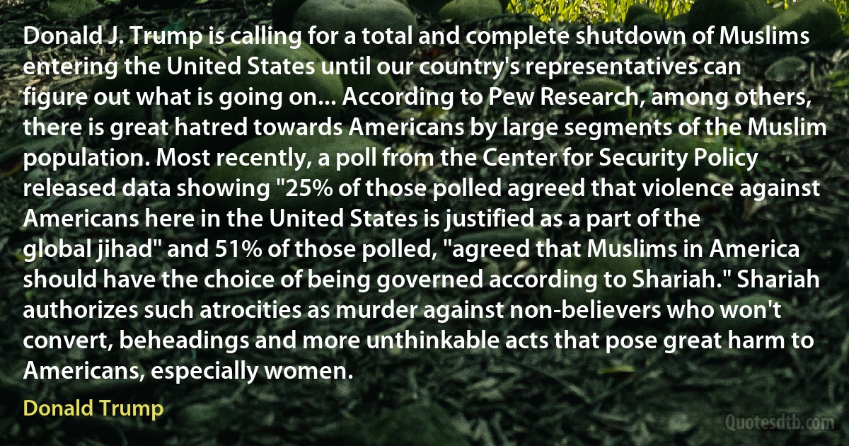 Donald J. Trump is calling for a total and complete shutdown of Muslims entering the United States until our country's representatives can figure out what is going on... According to Pew Research, among others, there is great hatred towards Americans by large segments of the Muslim population. Most recently, a poll from the Center for Security Policy released data showing "25% of those polled agreed that violence against Americans here in the United States is justified as a part of the global jihad" and 51% of those polled, "agreed that Muslims in America should have the choice of being governed according to Shariah." Shariah authorizes such atrocities as murder against non-believers who won't convert, beheadings and more unthinkable acts that pose great harm to Americans, especially women. (Donald Trump)