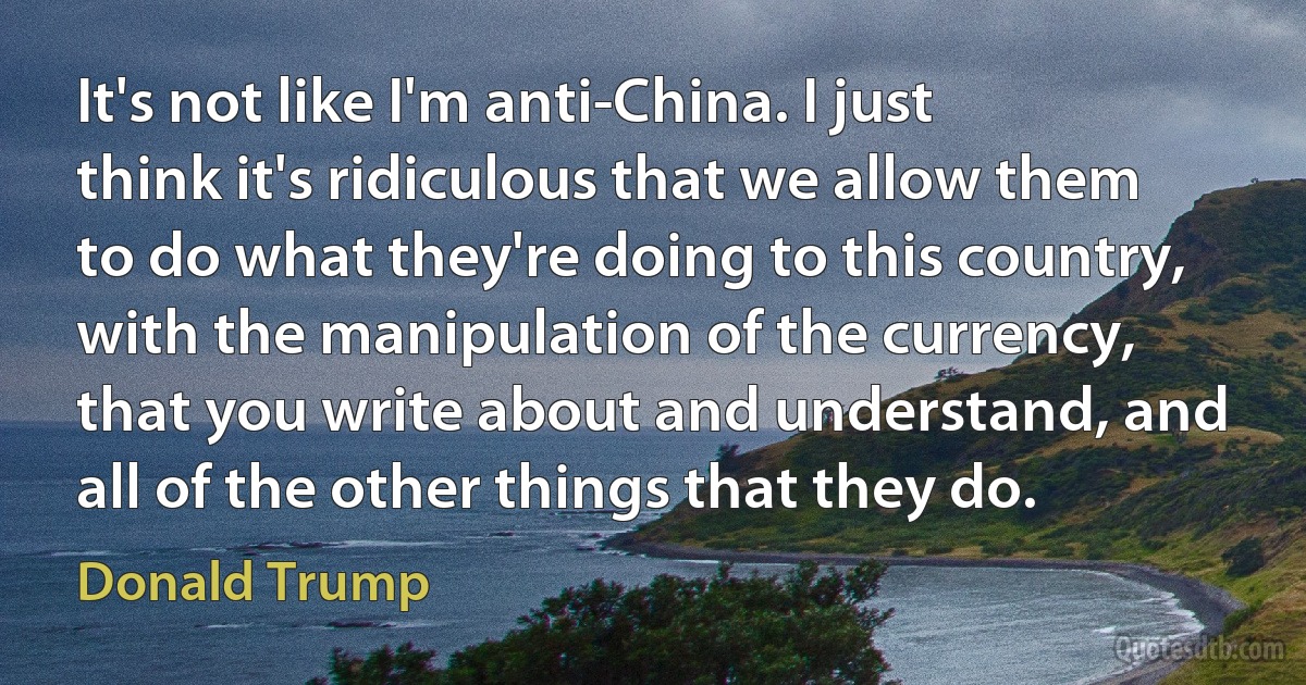 It's not like I'm anti-China. I just think it's ridiculous that we allow them to do what they're doing to this country, with the manipulation of the currency, that you write about and understand, and all of the other things that they do. (Donald Trump)