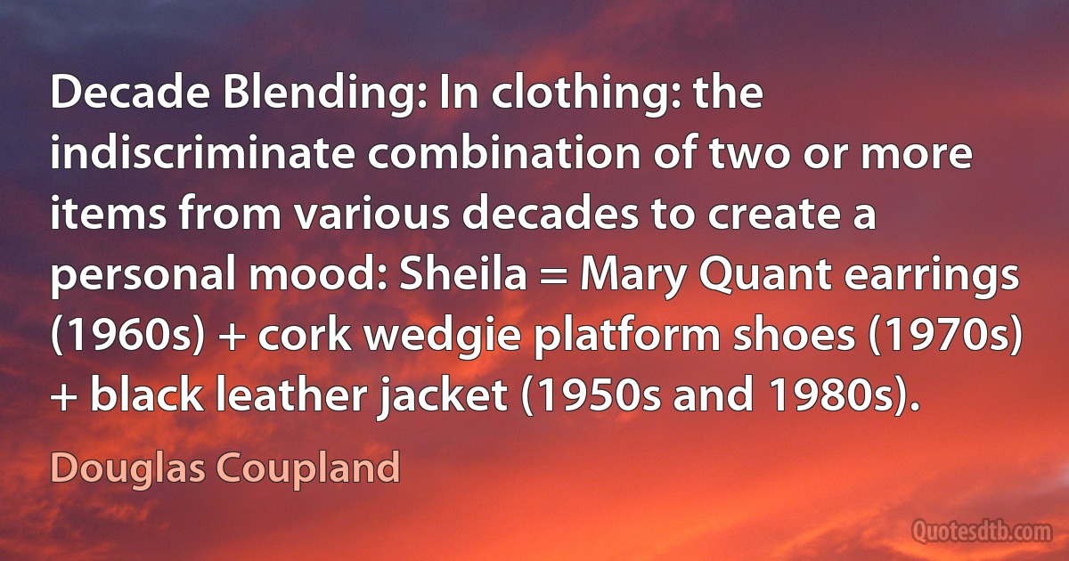 Decade Blending: In clothing: the indiscriminate combination of two or more items from various decades to create a personal mood: Sheila = Mary Quant earrings (1960s) + cork wedgie platform shoes (1970s) + black leather jacket (1950s and 1980s). (Douglas Coupland)