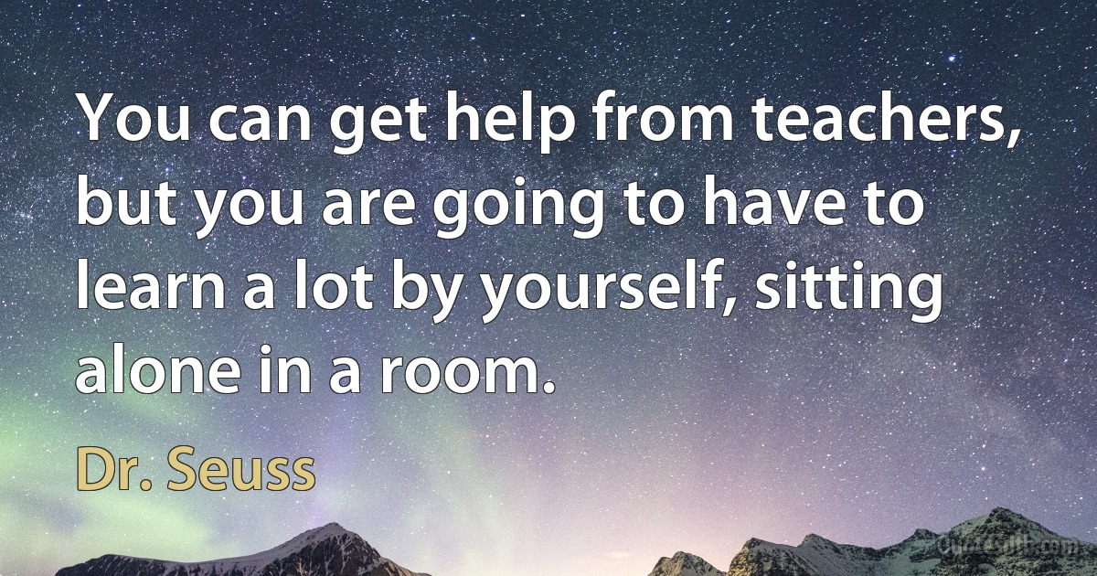 You can get help from teachers, but you are going to have to learn a lot by yourself, sitting alone in a room. (Dr. Seuss)