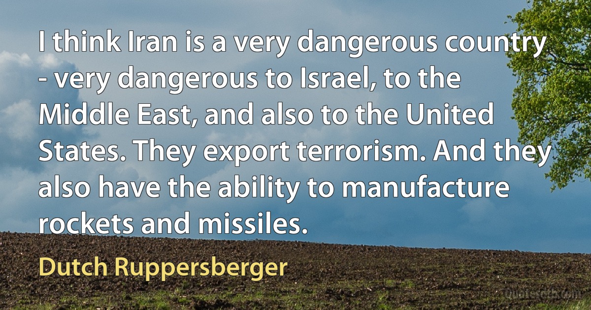 I think Iran is a very dangerous country - very dangerous to Israel, to the Middle East, and also to the United States. They export terrorism. And they also have the ability to manufacture rockets and missiles. (Dutch Ruppersberger)