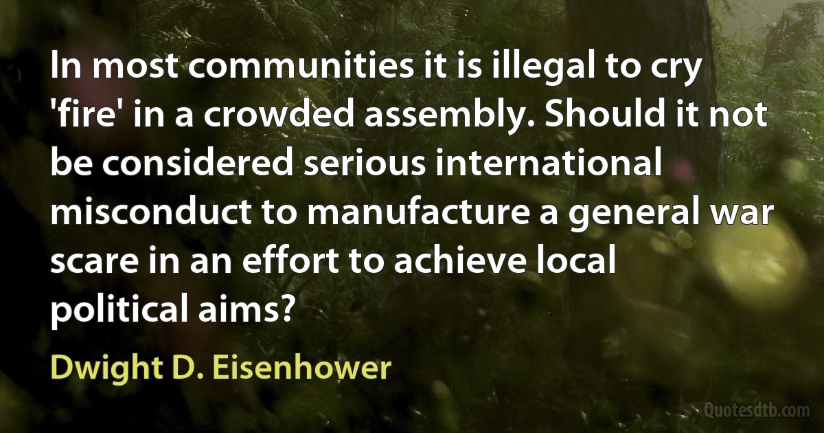 In most communities it is illegal to cry 'fire' in a crowded assembly. Should it not be considered serious international misconduct to manufacture a general war scare in an effort to achieve local political aims? (Dwight D. Eisenhower)