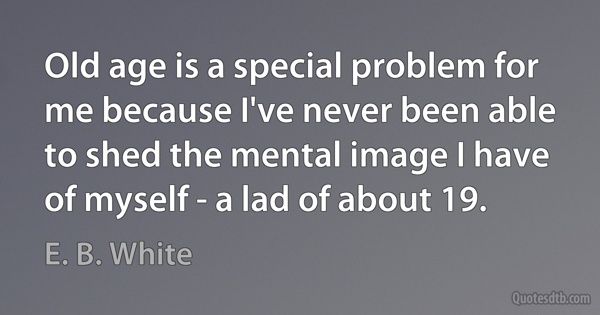 Old age is a special problem for me because I've never been able to shed the mental image I have of myself - a lad of about 19. (E. B. White)