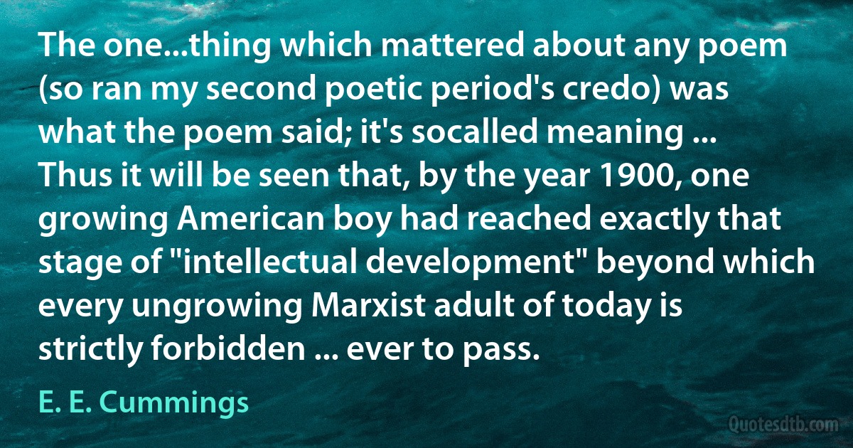 The one...thing which mattered about any poem (so ran my second poetic period's credo) was what the poem said; it's socalled meaning ... Thus it will be seen that, by the year 1900, one growing American boy had reached exactly that stage of "intellectual development" beyond which every ungrowing Marxist adult of today is strictly forbidden ... ever to pass. (E. E. Cummings)