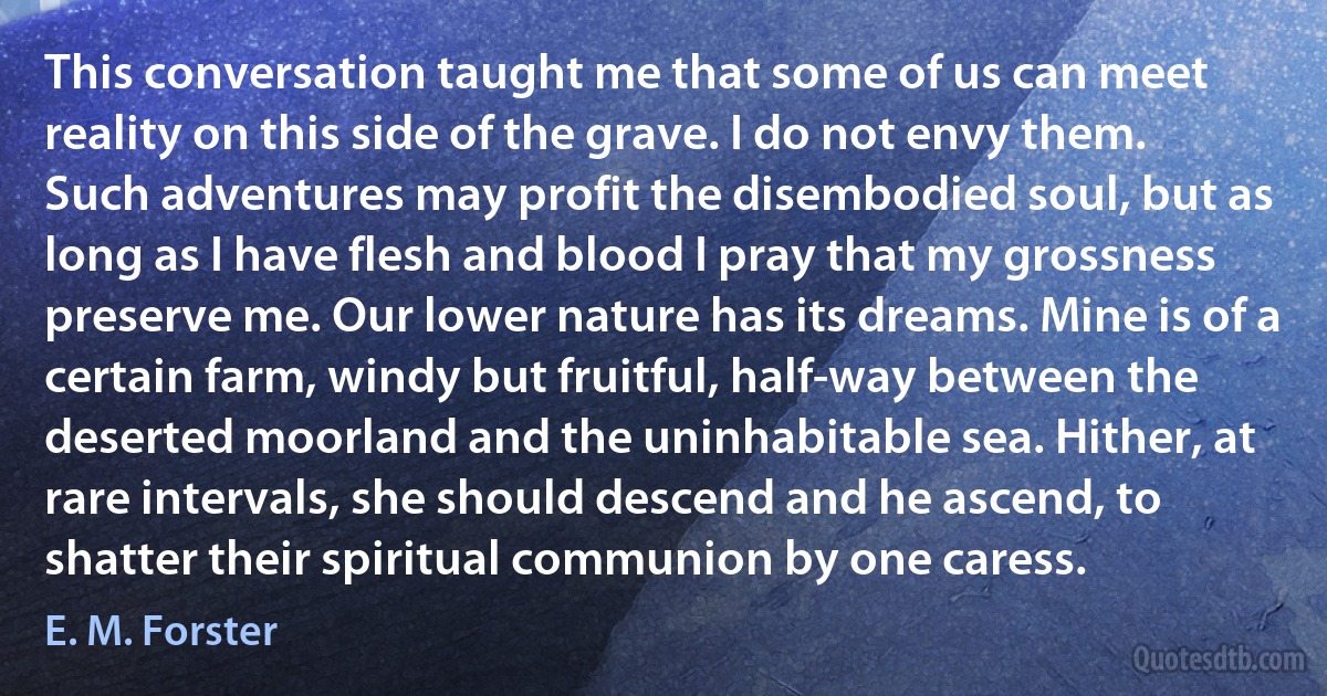 This conversation taught me that some of us can meet reality on this side of the grave. I do not envy them. Such adventures may profit the disembodied soul, but as long as I have flesh and blood I pray that my grossness preserve me. Our lower nature has its dreams. Mine is of a certain farm, windy but fruitful, half-way between the deserted moorland and the uninhabitable sea. Hither, at rare intervals, she should descend and he ascend, to shatter their spiritual communion by one caress. (E. M. Forster)