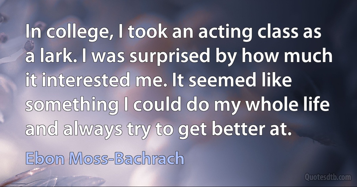 In college, I took an acting class as a lark. I was surprised by how much it interested me. It seemed like something I could do my whole life and always try to get better at. (Ebon Moss-Bachrach)