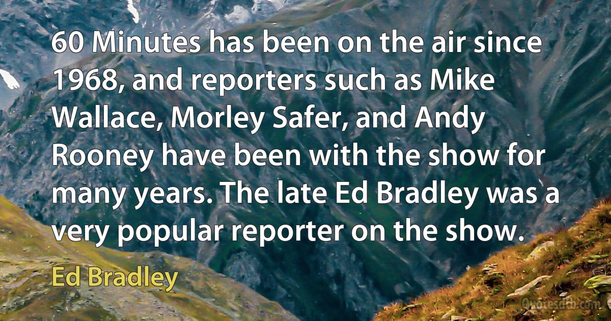 60 Minutes has been on the air since 1968, and reporters such as Mike Wallace, Morley Safer, and Andy Rooney have been with the show for many years. The late Ed Bradley was a very popular reporter on the show. (Ed Bradley)