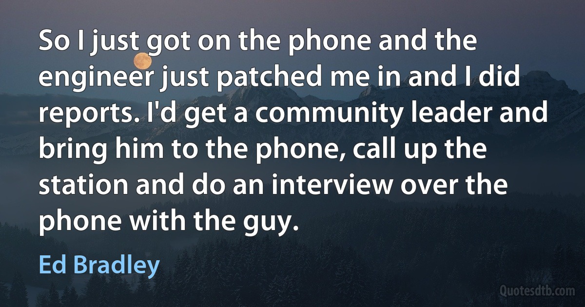 So I just got on the phone and the engineer just patched me in and I did reports. I'd get a community leader and bring him to the phone, call up the station and do an interview over the phone with the guy. (Ed Bradley)