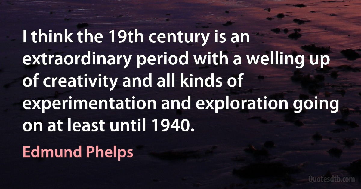 I think the 19th century is an extraordinary period with a welling up of creativity and all kinds of experimentation and exploration going on at least until 1940. (Edmund Phelps)