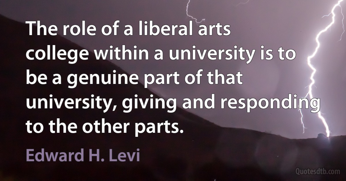 The role of a liberal arts college within a university is to be a genuine part of that university, giving and responding to the other parts. (Edward H. Levi)