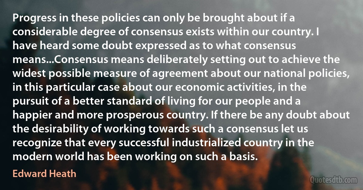 Progress in these policies can only be brought about if a considerable degree of consensus exists within our country. I have heard some doubt expressed as to what consensus means...Consensus means deliberately setting out to achieve the widest possible measure of agreement about our national policies, in this particular case about our economic activities, in the pursuit of a better standard of living for our people and a happier and more prosperous country. If there be any doubt about the desirability of working towards such a consensus let us recognize that every successful industrialized country in the modern world has been working on such a basis. (Edward Heath)