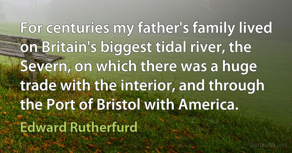 For centuries my father's family lived on Britain's biggest tidal river, the Severn, on which there was a huge trade with the interior, and through the Port of Bristol with America. (Edward Rutherfurd)