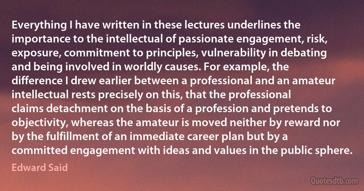 Everything I have written in these lectures underlines the importance to the intellectual of passionate engagement, risk, exposure, commitment to principles, vulnerability in debating and being involved in worldly causes. For example, the difference I drew earlier between a professional and an amateur intellectual rests precisely on this, that the professional claims detachment on the basis of a profession and pretends to objectivity, whereas the amateur is moved neither by reward nor by the fulfillment of an immediate career plan but by a committed engagement with ideas and values in the public sphere. (Edward Said)