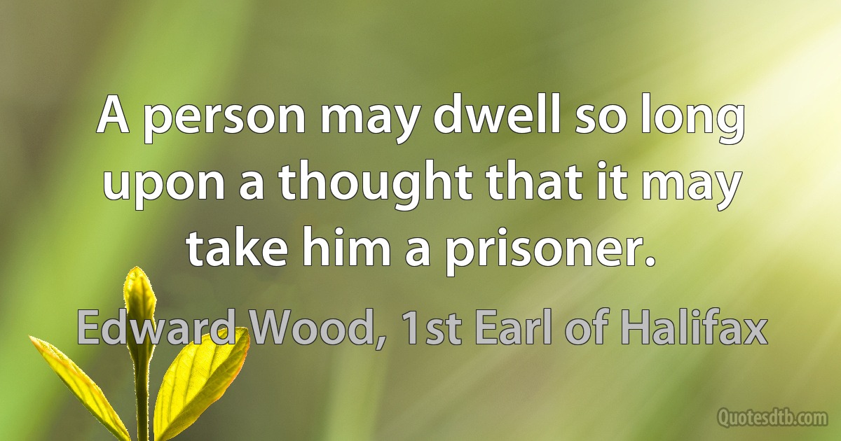 A person may dwell so long upon a thought that it may take him a prisoner. (Edward Wood, 1st Earl of Halifax)