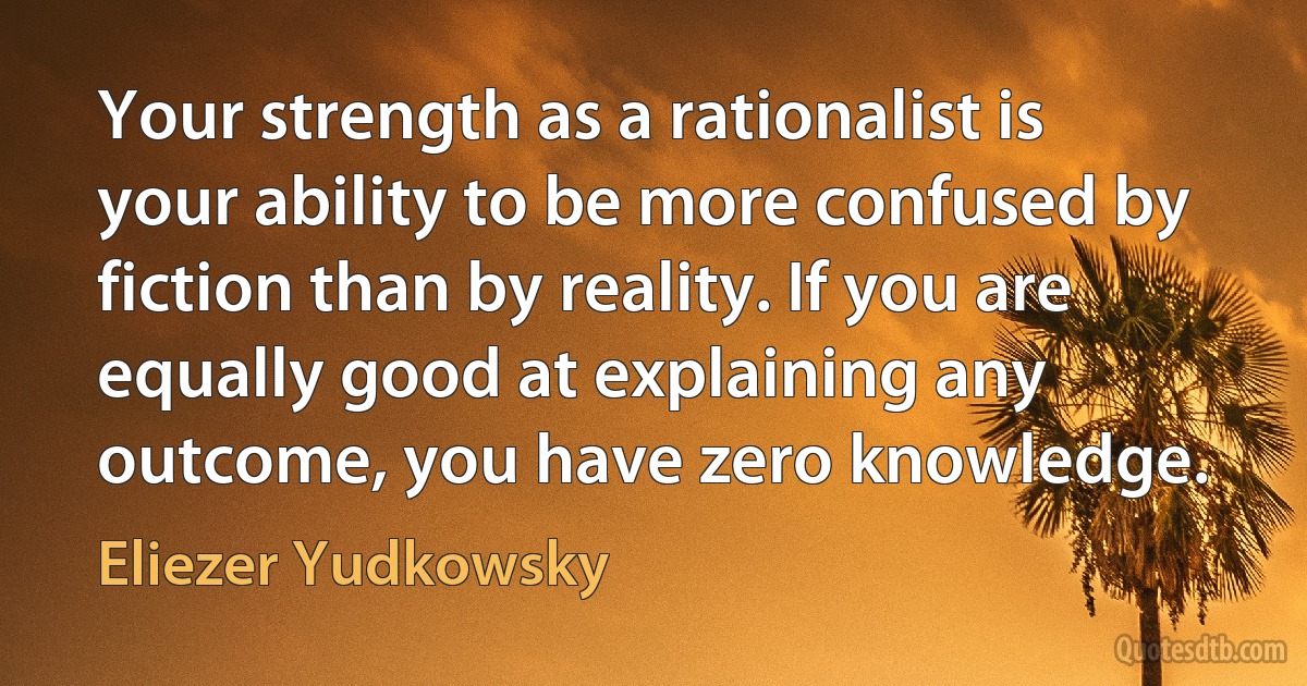 Your strength as a rationalist is your ability to be more confused by fiction than by reality. If you are equally good at explaining any outcome, you have zero knowledge. (Eliezer Yudkowsky)