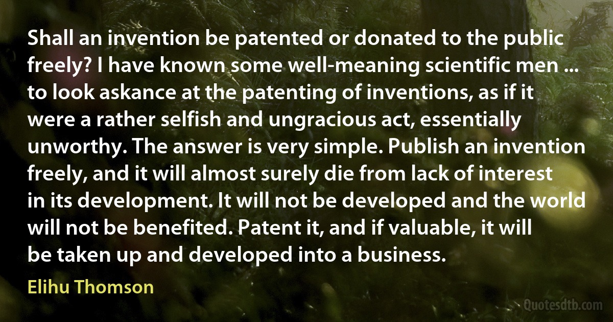 Shall an invention be patented or donated to the public freely? I have known some well-meaning scientific men ... to look askance at the patenting of inventions, as if it were a rather selfish and ungracious act, essentially unworthy. The answer is very simple. Publish an invention freely, and it will almost surely die from lack of interest in its development. It will not be developed and the world will not be benefited. Patent it, and if valuable, it will be taken up and developed into a business. (Elihu Thomson)