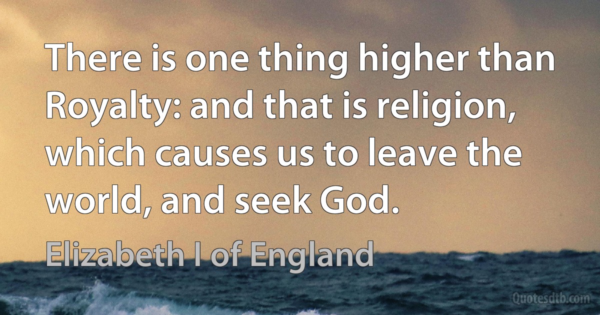 There is one thing higher than Royalty: and that is religion, which causes us to leave the world, and seek God. (Elizabeth I of England)