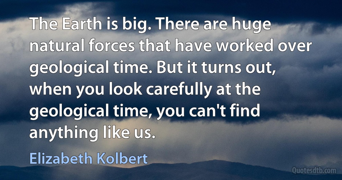 The Earth is big. There are huge natural forces that have worked over geological time. But it turns out, when you look carefully at the geological time, you can't find anything like us. (Elizabeth Kolbert)