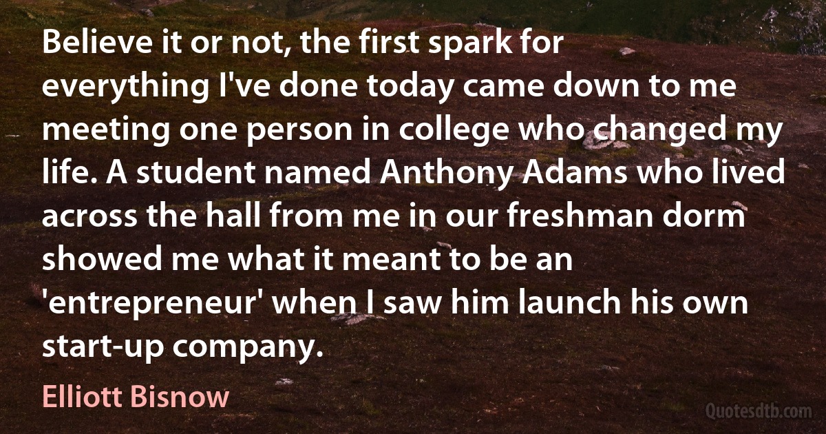 Believe it or not, the first spark for everything I've done today came down to me meeting one person in college who changed my life. A student named Anthony Adams who lived across the hall from me in our freshman dorm showed me what it meant to be an 'entrepreneur' when I saw him launch his own start-up company. (Elliott Bisnow)