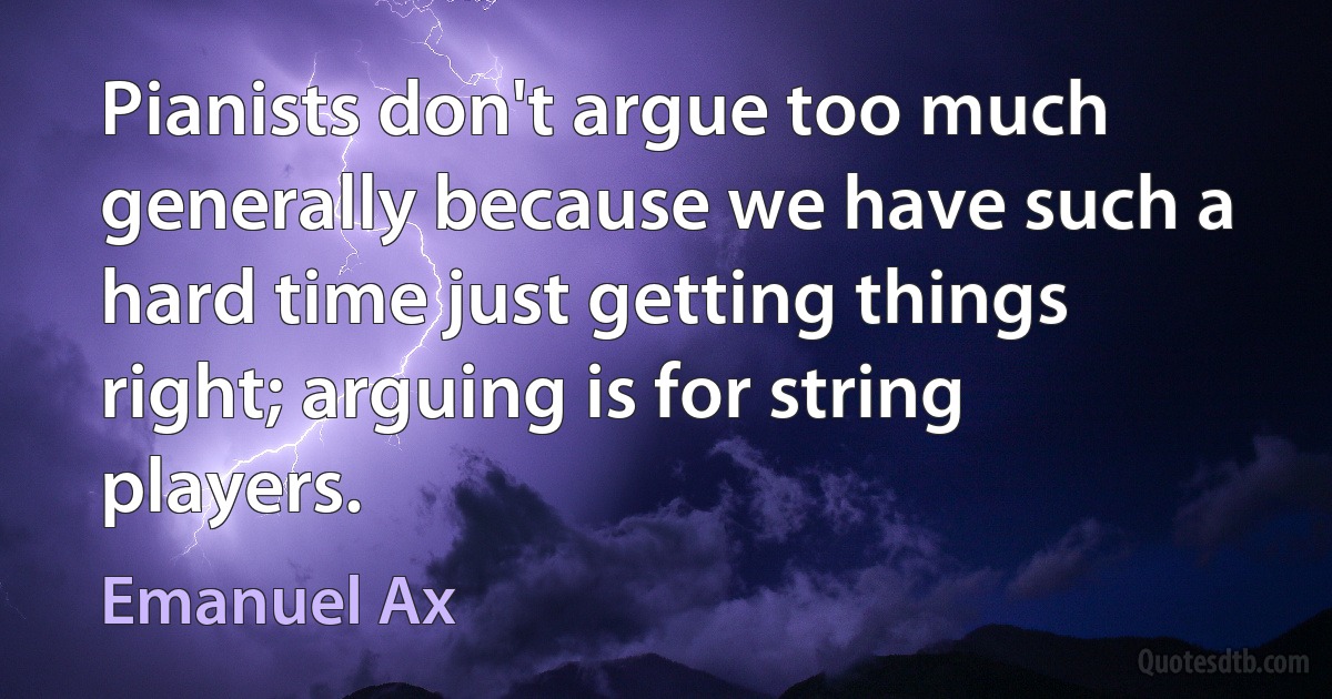 Pianists don't argue too much generally because we have such a hard time just getting things right; arguing is for string players. (Emanuel Ax)