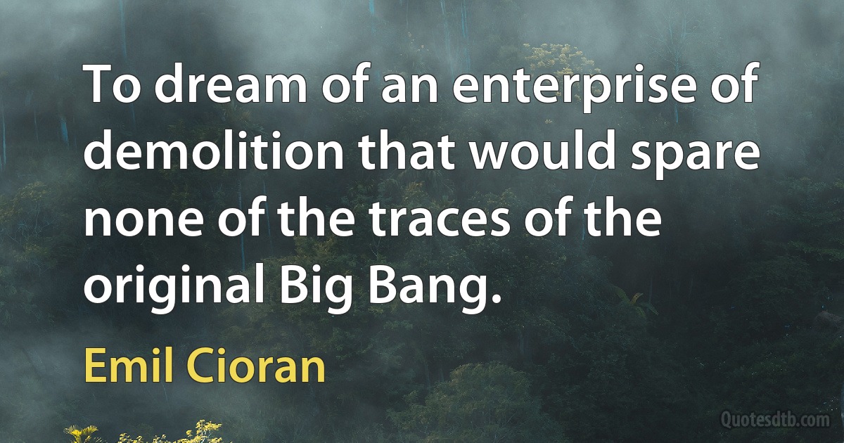 To dream of an enterprise of demolition that would spare none of the traces of the original Big Bang. (Emil Cioran)