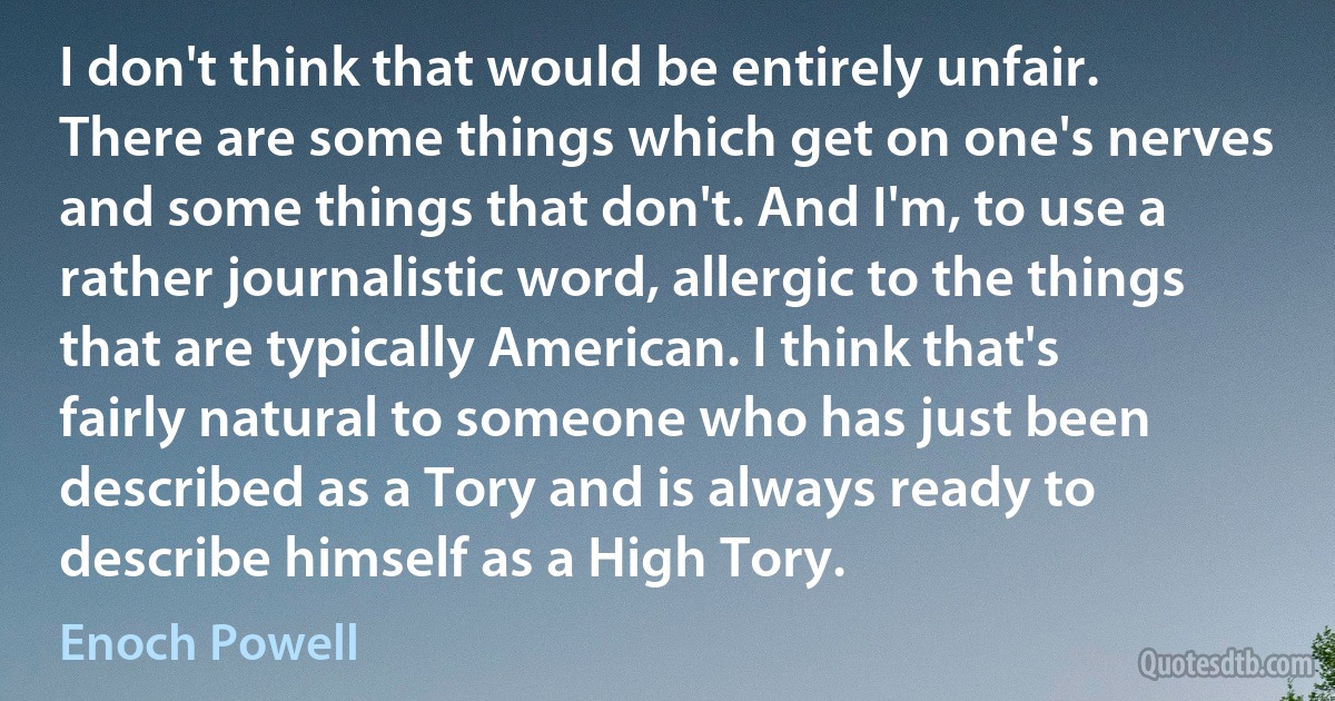 I don't think that would be entirely unfair. There are some things which get on one's nerves and some things that don't. And I'm, to use a rather journalistic word, allergic to the things that are typically American. I think that's fairly natural to someone who has just been described as a Tory and is always ready to describe himself as a High Tory. (Enoch Powell)