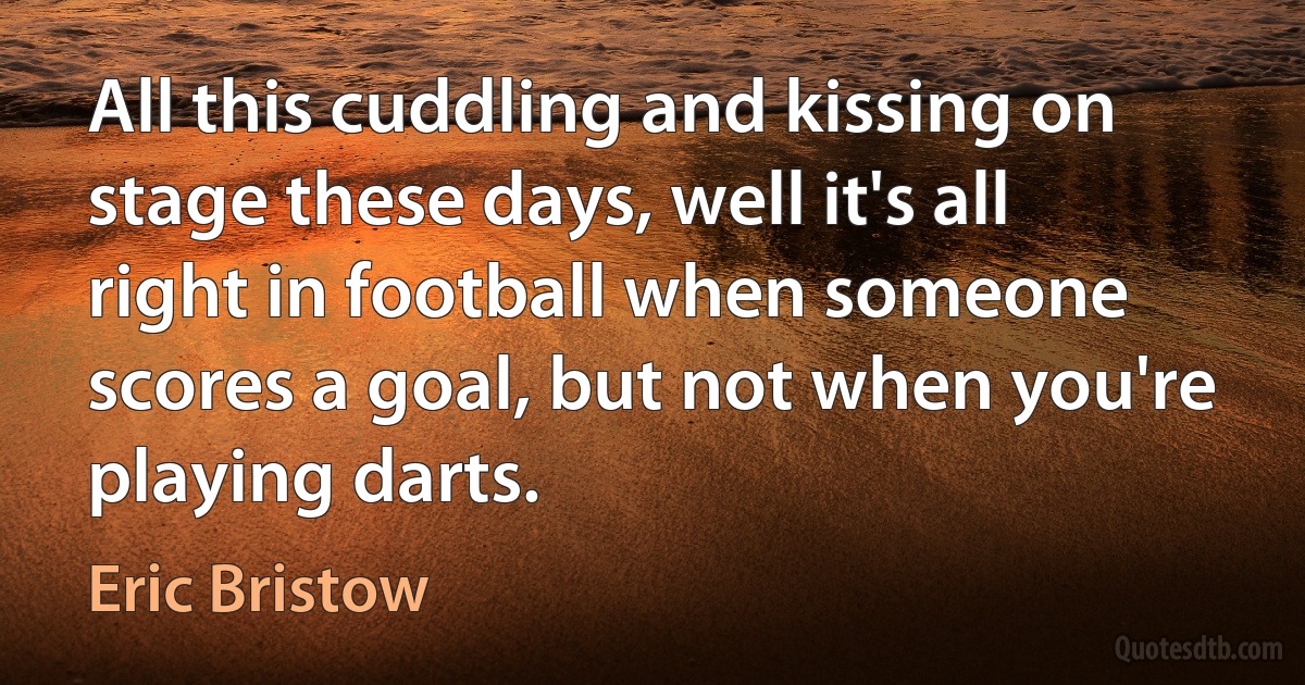 All this cuddling and kissing on stage these days, well it's all right in football when someone scores a goal, but not when you're playing darts. (Eric Bristow)