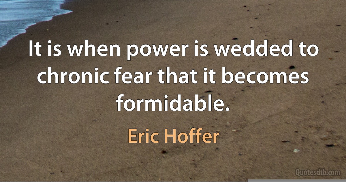 It is when power is wedded to chronic fear that it becomes formidable. (Eric Hoffer)