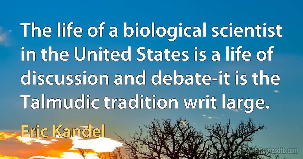 The life of a biological scientist in the United States is a life of discussion and debate-it is the Talmudic tradition writ large. (Eric Kandel)