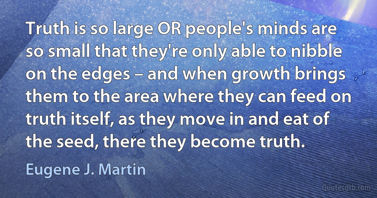 Truth is so large OR people's minds are so small that they're only able to nibble on the edges – and when growth brings them to the area where they can feed on truth itself, as they move in and eat of the seed, there they become truth. (Eugene J. Martin)