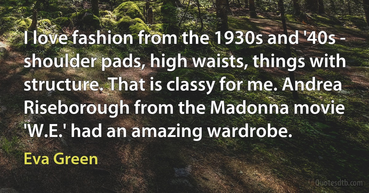 I love fashion from the 1930s and '40s - shoulder pads, high waists, things with structure. That is classy for me. Andrea Riseborough from the Madonna movie 'W.E.' had an amazing wardrobe. (Eva Green)