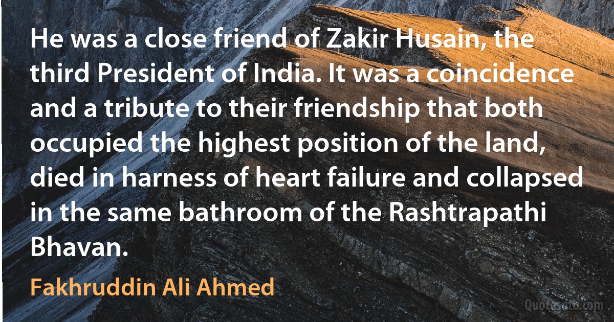 He was a close friend of Zakir Husain, the third President of India. It was a coincidence and a tribute to their friendship that both occupied the highest position of the land, died in harness of heart failure and collapsed in the same bathroom of the Rashtrapathi Bhavan. (Fakhruddin Ali Ahmed)