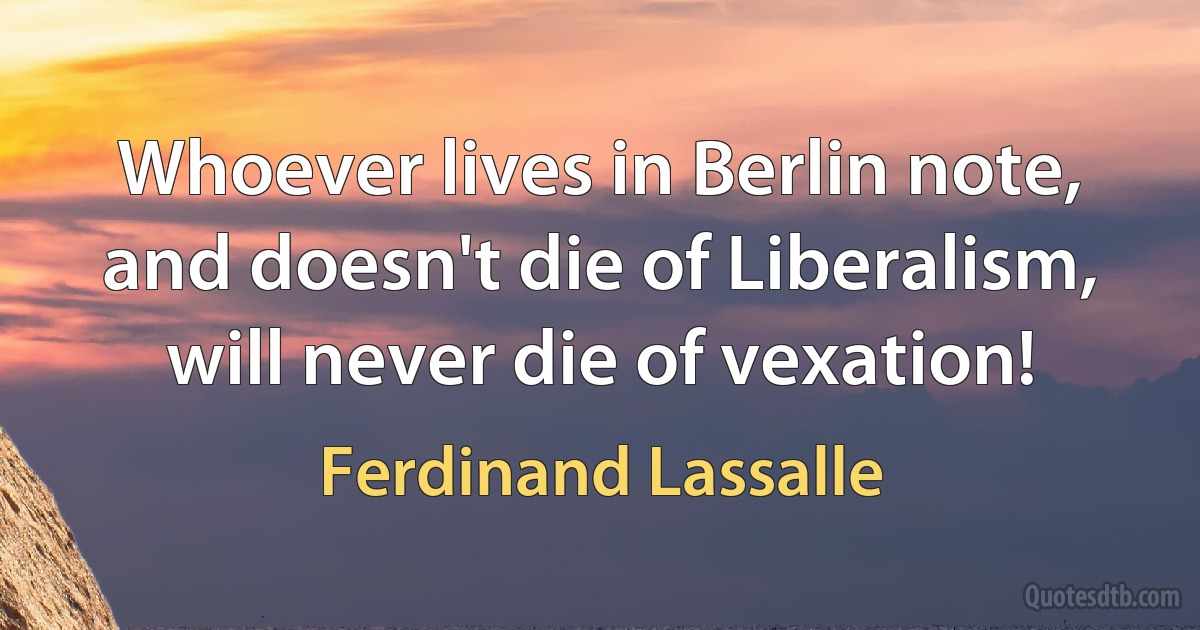 Whoever lives in Berlin note, and doesn't die of Liberalism, will never die of vexation! (Ferdinand Lassalle)