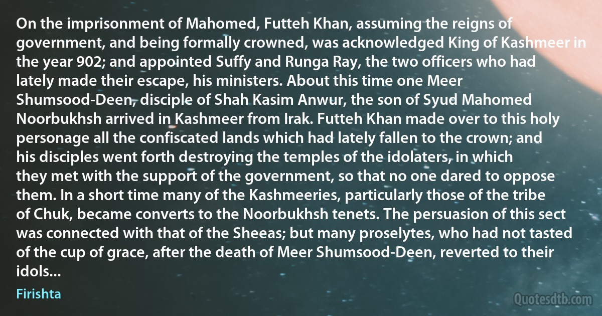 On the imprisonment of Mahomed, Futteh Khan, assuming the reigns of government, and being formally crowned, was acknowledged King of Kashmeer in the year 902; and appointed Suffy and Runga Ray, the two officers who had lately made their escape, his ministers. About this time one Meer Shumsood-Deen, disciple of Shah Kasim Anwur, the son of Syud Mahomed Noorbukhsh arrived in Kashmeer from Irak. Futteh Khan made over to this holy personage all the confiscated lands which had lately fallen to the crown; and his disciples went forth destroying the temples of the idolaters, in which they met with the support of the government, so that no one dared to oppose them. In a short time many of the Kashmeeries, particularly those of the tribe of Chuk, became converts to the Noorbukhsh tenets. The persuasion of this sect was connected with that of the Sheeas; but many proselytes, who had not tasted of the cup of grace, after the death of Meer Shumsood-Deen, reverted to their idols... (Firishta)